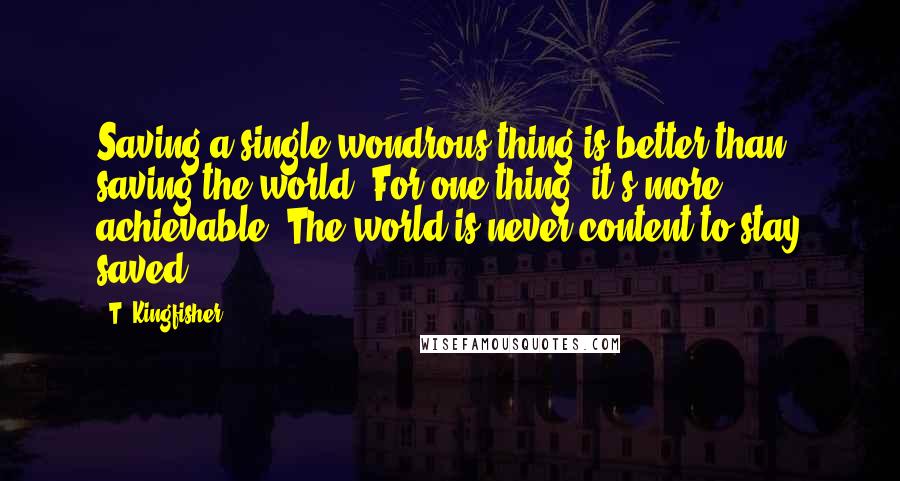 T. Kingfisher Quotes: Saving a single wondrous thing is better than saving the world. For one thing, it's more achievable. The world is never content to stay saved.
