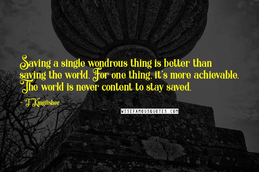 T. Kingfisher Quotes: Saving a single wondrous thing is better than saving the world. For one thing, it's more achievable. The world is never content to stay saved.