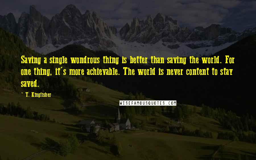 T. Kingfisher Quotes: Saving a single wondrous thing is better than saving the world. For one thing, it's more achievable. The world is never content to stay saved.