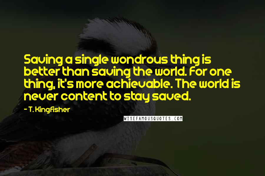 T. Kingfisher Quotes: Saving a single wondrous thing is better than saving the world. For one thing, it's more achievable. The world is never content to stay saved.