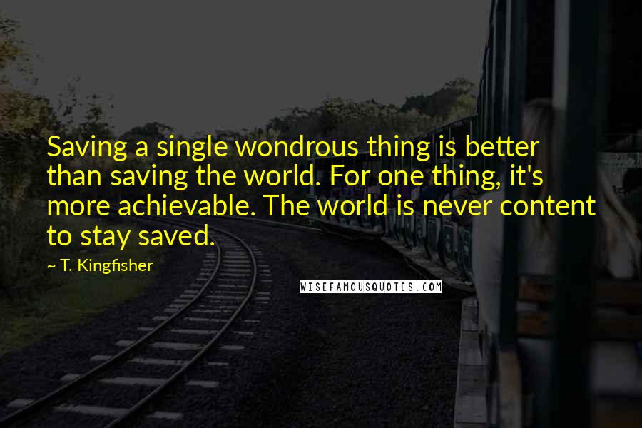 T. Kingfisher Quotes: Saving a single wondrous thing is better than saving the world. For one thing, it's more achievable. The world is never content to stay saved.