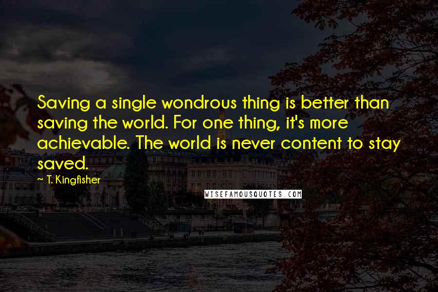 T. Kingfisher Quotes: Saving a single wondrous thing is better than saving the world. For one thing, it's more achievable. The world is never content to stay saved.
