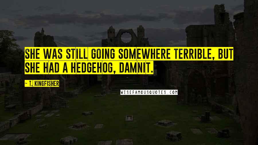 T. Kingfisher Quotes: She was still going somewhere terrible, but she had a hedgehog, damnit.