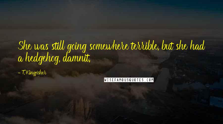 T. Kingfisher Quotes: She was still going somewhere terrible, but she had a hedgehog, damnit.