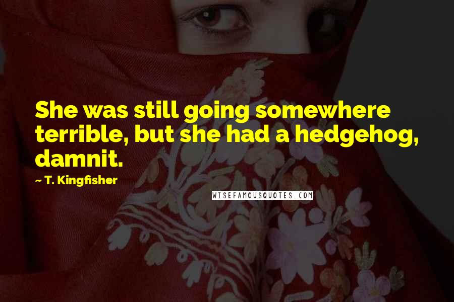 T. Kingfisher Quotes: She was still going somewhere terrible, but she had a hedgehog, damnit.