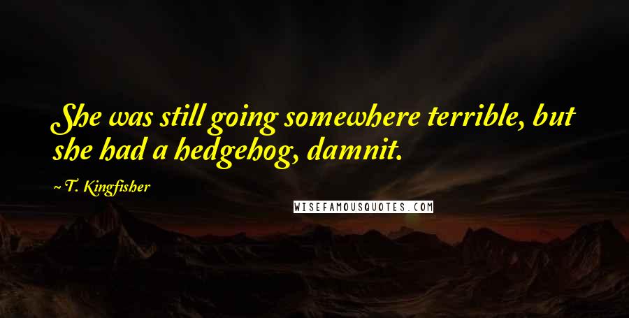 T. Kingfisher Quotes: She was still going somewhere terrible, but she had a hedgehog, damnit.