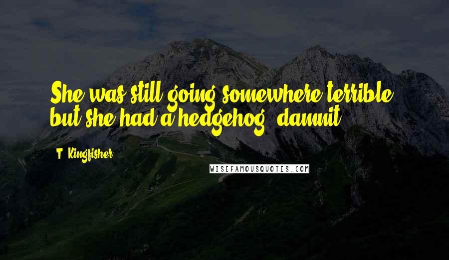T. Kingfisher Quotes: She was still going somewhere terrible, but she had a hedgehog, damnit.