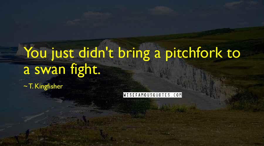 T. Kingfisher Quotes: You just didn't bring a pitchfork to a swan fight.