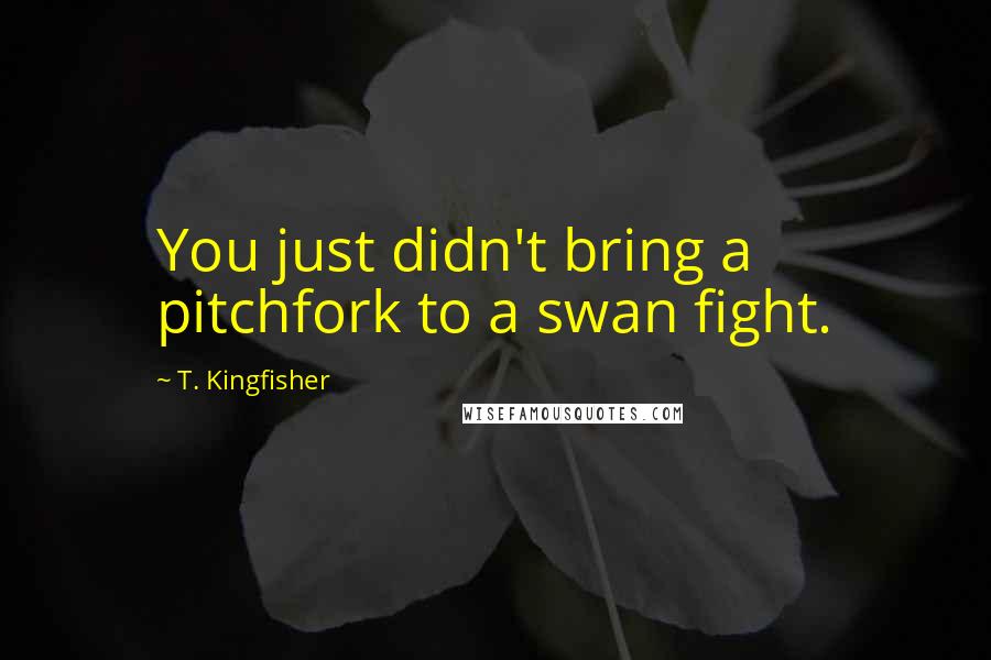 T. Kingfisher Quotes: You just didn't bring a pitchfork to a swan fight.