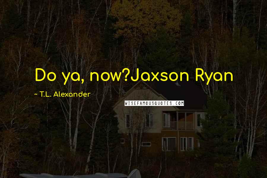 T.L. Alexander Quotes: Do ya, now?Jaxson Ryan