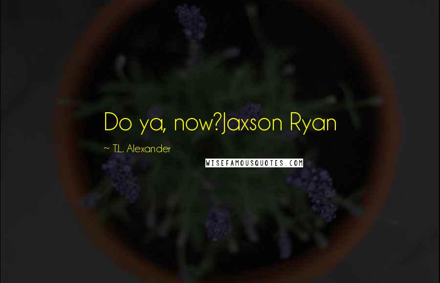 T.L. Alexander Quotes: Do ya, now?Jaxson Ryan