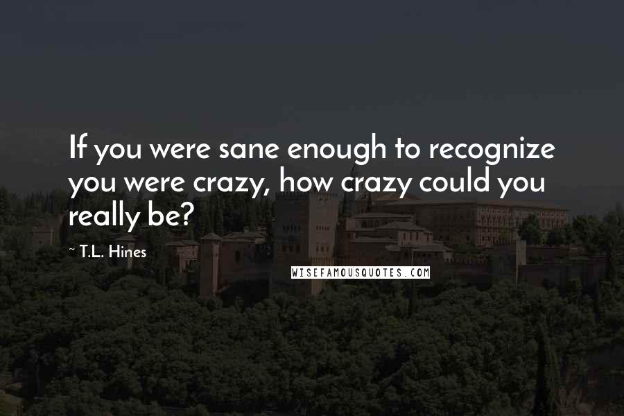 T.L. Hines Quotes: If you were sane enough to recognize you were crazy, how crazy could you really be?