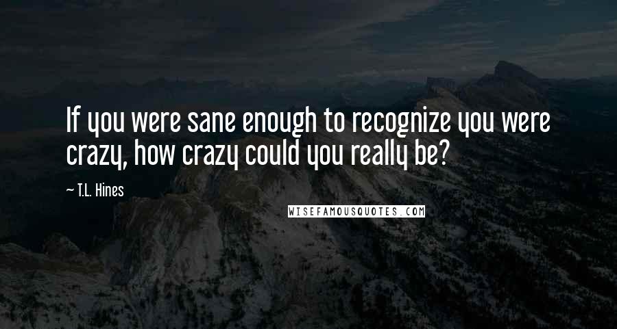 T.L. Hines Quotes: If you were sane enough to recognize you were crazy, how crazy could you really be?