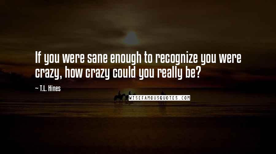 T.L. Hines Quotes: If you were sane enough to recognize you were crazy, how crazy could you really be?