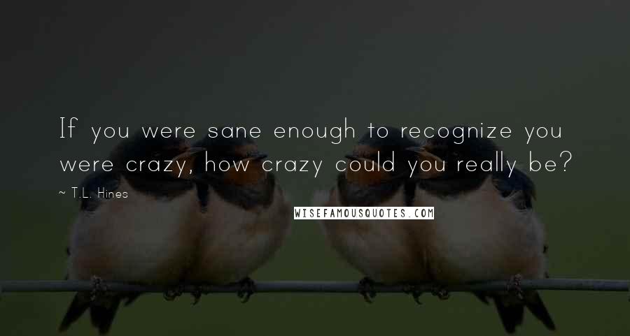 T.L. Hines Quotes: If you were sane enough to recognize you were crazy, how crazy could you really be?