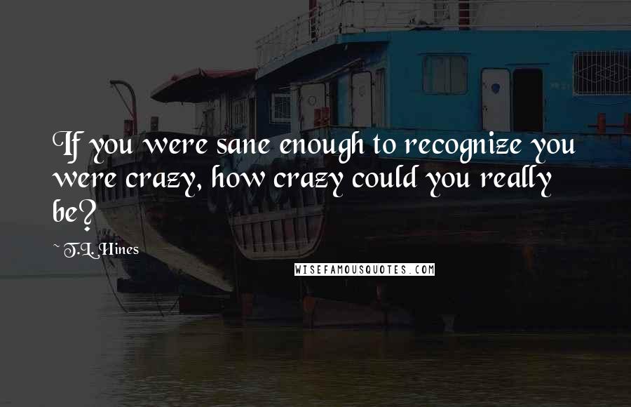 T.L. Hines Quotes: If you were sane enough to recognize you were crazy, how crazy could you really be?