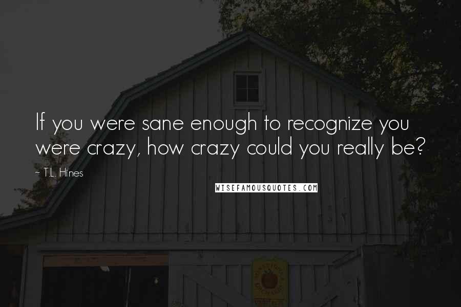 T.L. Hines Quotes: If you were sane enough to recognize you were crazy, how crazy could you really be?