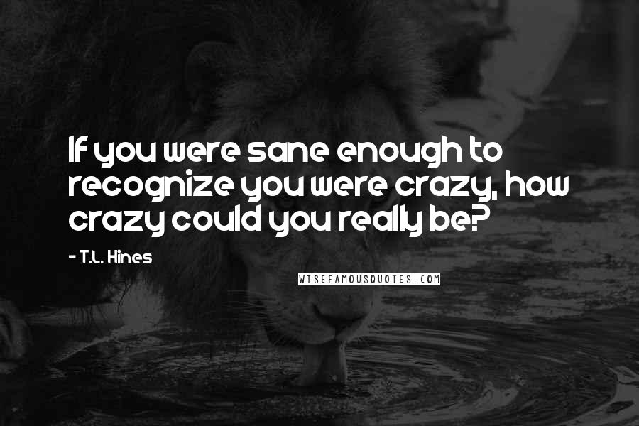 T.L. Hines Quotes: If you were sane enough to recognize you were crazy, how crazy could you really be?