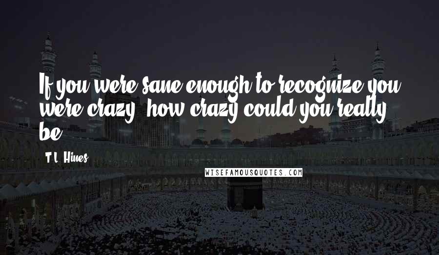 T.L. Hines Quotes: If you were sane enough to recognize you were crazy, how crazy could you really be?