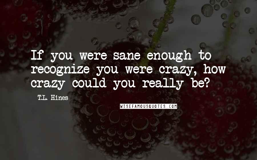 T.L. Hines Quotes: If you were sane enough to recognize you were crazy, how crazy could you really be?