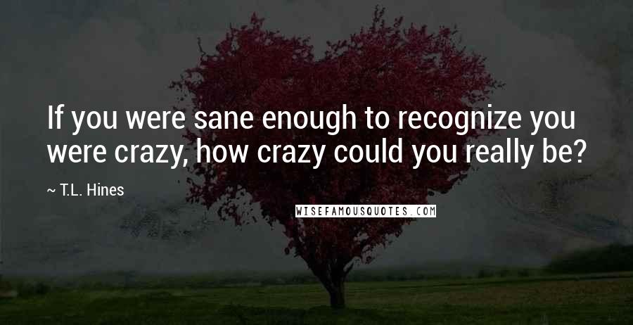 T.L. Hines Quotes: If you were sane enough to recognize you were crazy, how crazy could you really be?