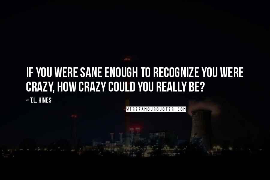 T.L. Hines Quotes: If you were sane enough to recognize you were crazy, how crazy could you really be?