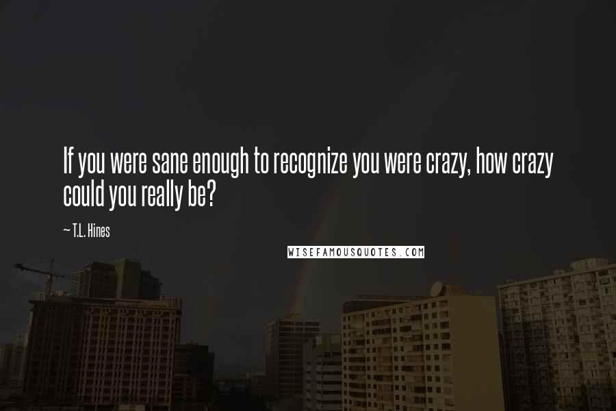 T.L. Hines Quotes: If you were sane enough to recognize you were crazy, how crazy could you really be?