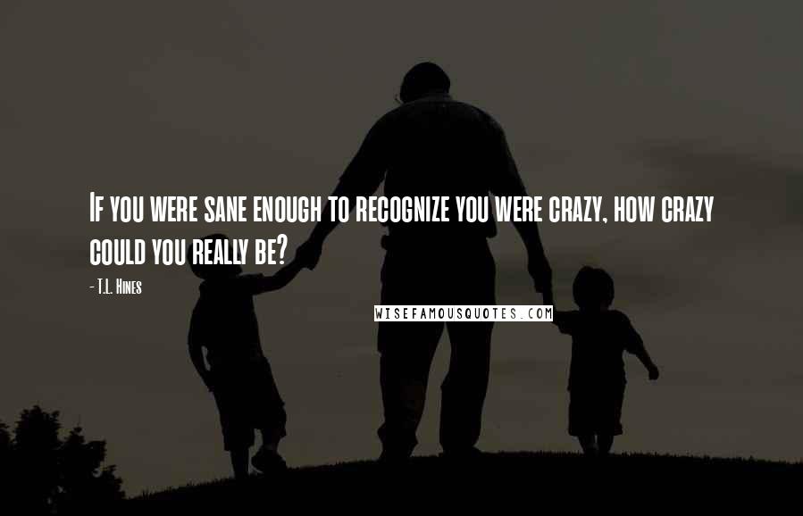 T.L. Hines Quotes: If you were sane enough to recognize you were crazy, how crazy could you really be?