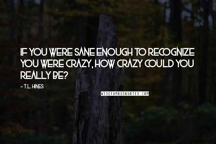 T.L. Hines Quotes: If you were sane enough to recognize you were crazy, how crazy could you really be?