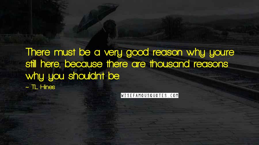 T.L. Hines Quotes: There must be a very good reason why you're still here, because there are thousand reasons why you shouldn't be.