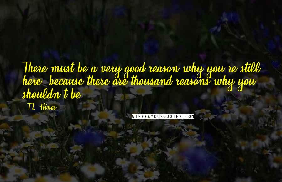 T.L. Hines Quotes: There must be a very good reason why you're still here, because there are thousand reasons why you shouldn't be.