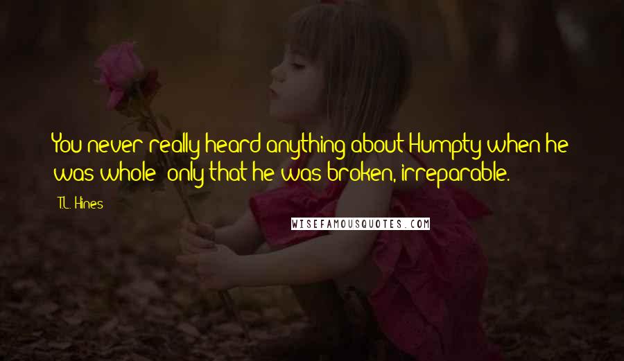 T.L. Hines Quotes: You never really heard anything about Humpty when he was whole; only that he was broken, irreparable.