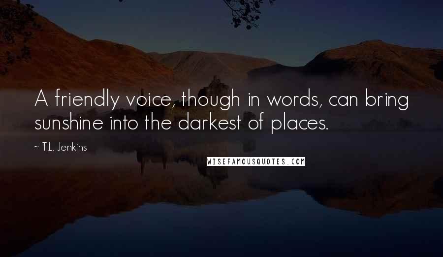 T.L. Jenkins Quotes: A friendly voice, though in words, can bring sunshine into the darkest of places.