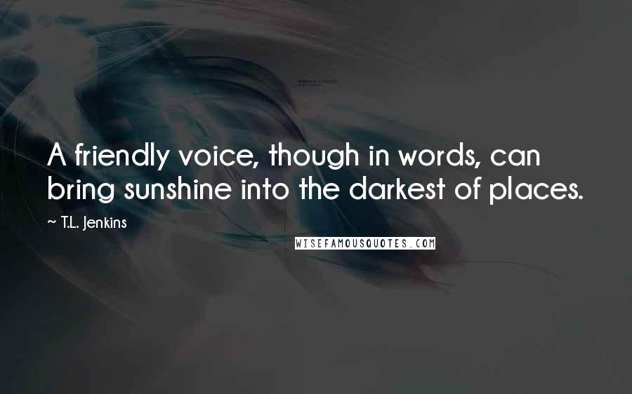 T.L. Jenkins Quotes: A friendly voice, though in words, can bring sunshine into the darkest of places.