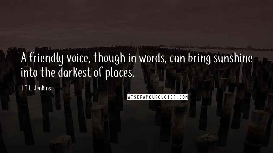 T.L. Jenkins Quotes: A friendly voice, though in words, can bring sunshine into the darkest of places.