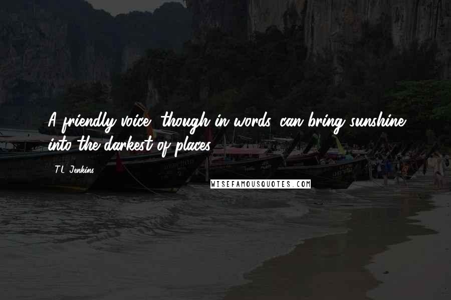 T.L. Jenkins Quotes: A friendly voice, though in words, can bring sunshine into the darkest of places.