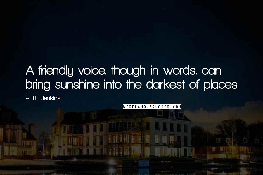 T.L. Jenkins Quotes: A friendly voice, though in words, can bring sunshine into the darkest of places.