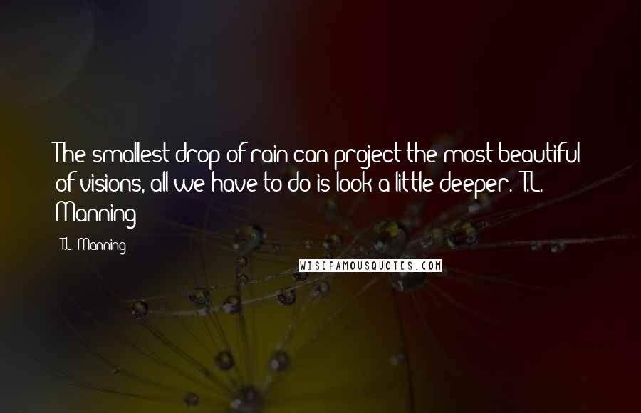 T.L. Manning Quotes: The smallest drop of rain can project the most beautiful of visions, all we have to do is look a little deeper. -T.L. Manning