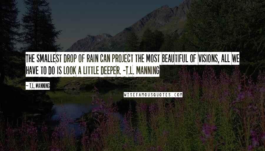 T.L. Manning Quotes: The smallest drop of rain can project the most beautiful of visions, all we have to do is look a little deeper. -T.L. Manning