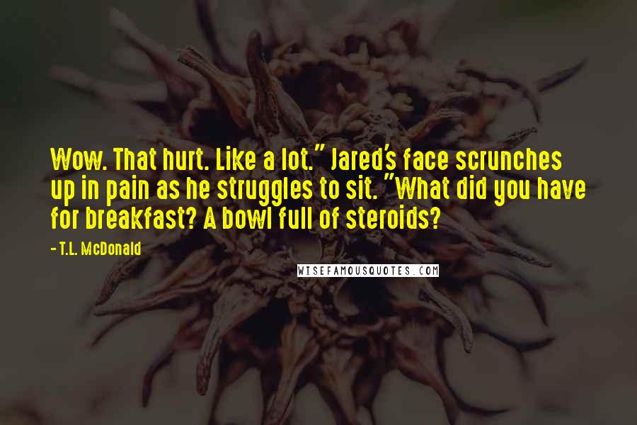 T.L. McDonald Quotes: Wow. That hurt. Like a lot." Jared's face scrunches up in pain as he struggles to sit. "What did you have for breakfast? A bowl full of steroids?