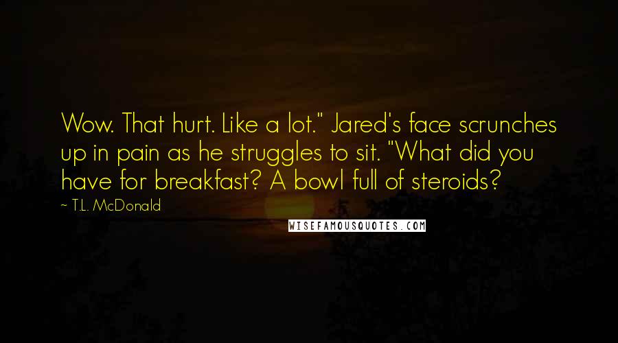 T.L. McDonald Quotes: Wow. That hurt. Like a lot." Jared's face scrunches up in pain as he struggles to sit. "What did you have for breakfast? A bowl full of steroids?