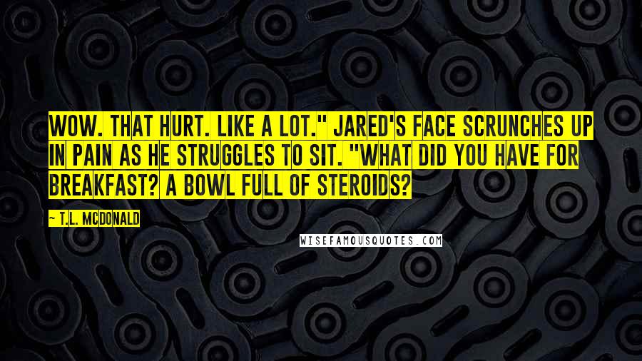 T.L. McDonald Quotes: Wow. That hurt. Like a lot." Jared's face scrunches up in pain as he struggles to sit. "What did you have for breakfast? A bowl full of steroids?