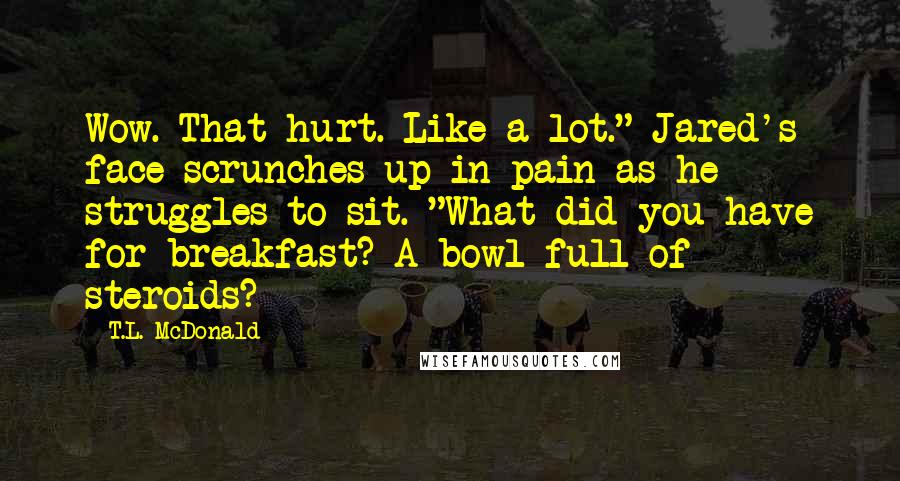 T.L. McDonald Quotes: Wow. That hurt. Like a lot." Jared's face scrunches up in pain as he struggles to sit. "What did you have for breakfast? A bowl full of steroids?