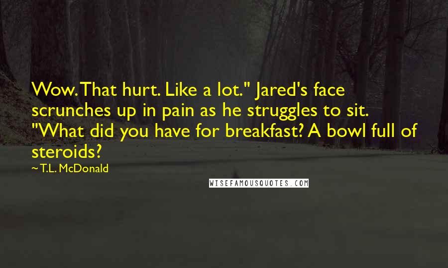 T.L. McDonald Quotes: Wow. That hurt. Like a lot." Jared's face scrunches up in pain as he struggles to sit. "What did you have for breakfast? A bowl full of steroids?