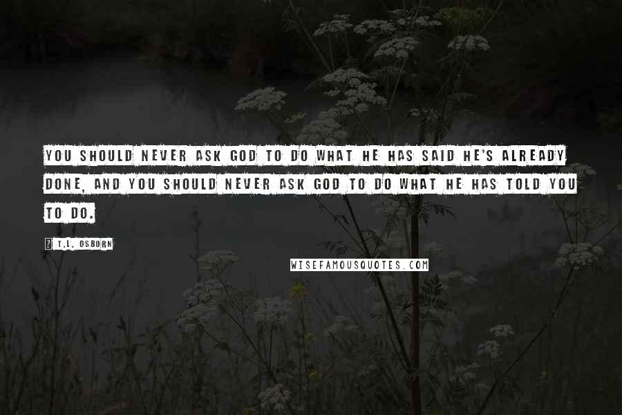 T.L. Osborn Quotes: You should never ask God to do what He has said He's already done, and you should never ask God to do what He has told you to do.