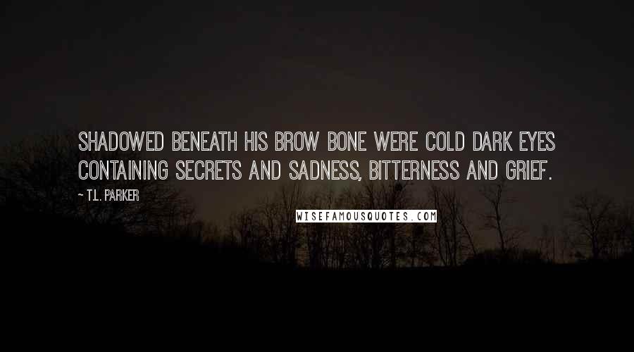 T.L. Parker Quotes: Shadowed beneath his brow bone were cold dark eyes containing secrets and sadness, bitterness and grief.