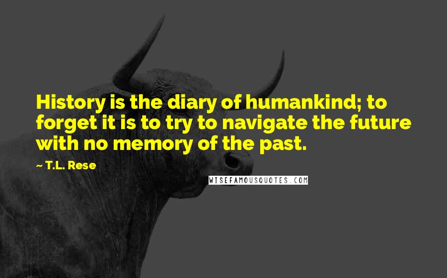 T.L. Rese Quotes: History is the diary of humankind; to forget it is to try to navigate the future with no memory of the past.