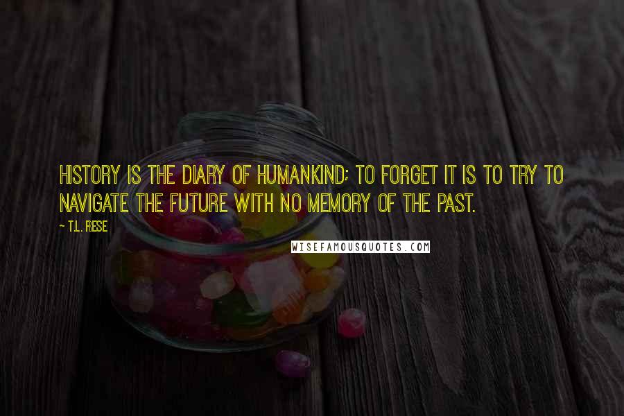 T.L. Rese Quotes: History is the diary of humankind; to forget it is to try to navigate the future with no memory of the past.