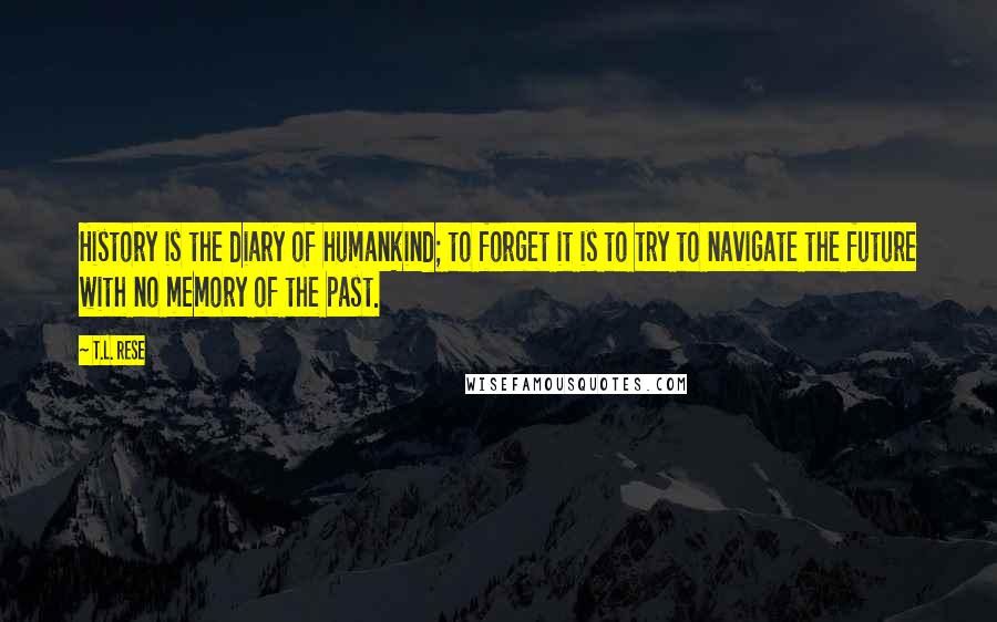 T.L. Rese Quotes: History is the diary of humankind; to forget it is to try to navigate the future with no memory of the past.