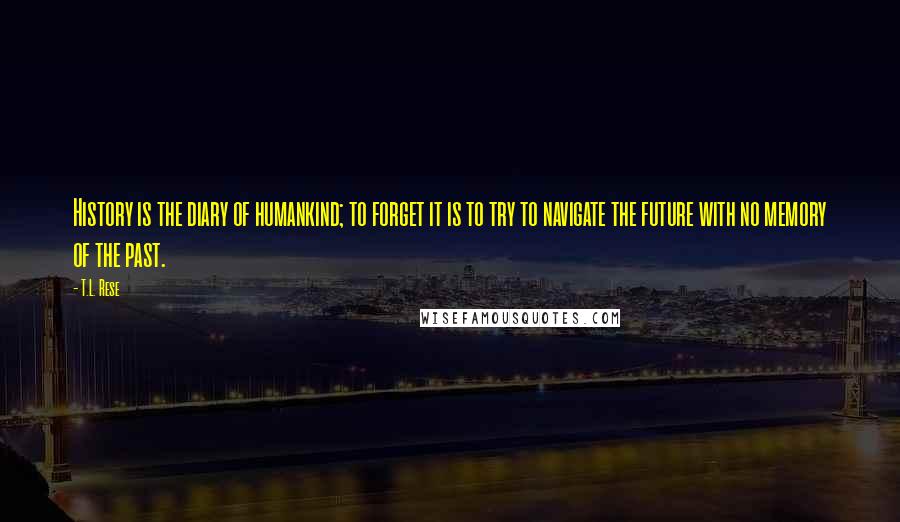 T.L. Rese Quotes: History is the diary of humankind; to forget it is to try to navigate the future with no memory of the past.